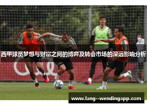 西甲球员梦想与财富之间的博弈及转会市场的深远影响分析 西甲球员梦想与财富之间的博弈及转会市场的深远影响分析