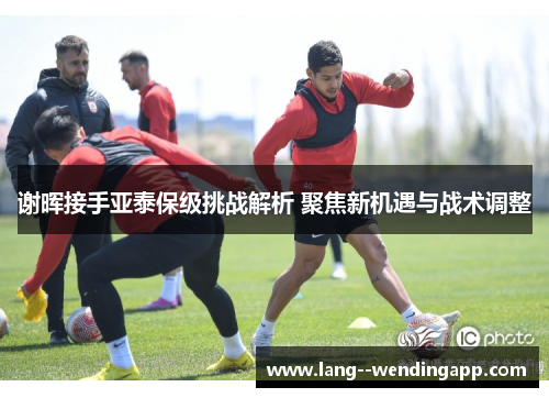 谢晖接手亚泰保级挑战解析 聚焦新机遇与战术调整