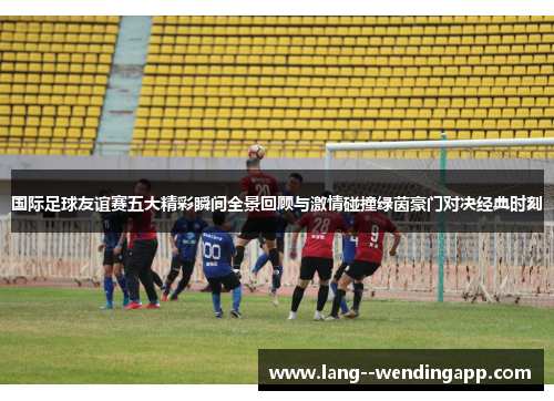 国际足球友谊赛五大精彩瞬间全景回顾与激情碰撞绿茵豪门对决经典时刻 国际足球友谊赛五大精彩瞬间全景回顾与激情碰撞绿茵豪门对决经典时刻