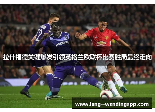 拉什福德关键爆发引领英格兰欧联杯比赛胜局最终走向