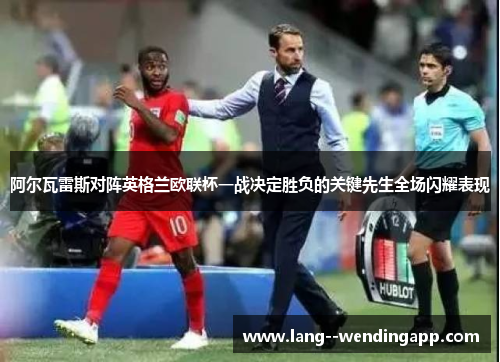 阿尔瓦雷斯对阵英格兰欧联杯一战决定胜负的关键先生全场闪耀表现 阿尔瓦雷斯对阵英格兰欧联杯一战决定胜负的关键先生全场闪耀表现