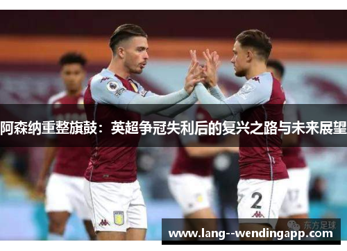 阿森纳重整旗鼓：英超争冠失利后的复兴之路与未来展望