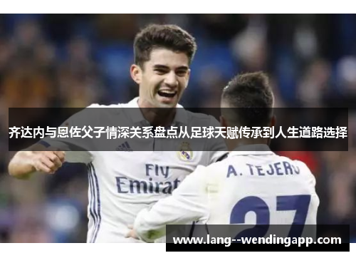 齐达内与恩佐父子情深关系盘点从足球天赋传承到人生道路选择
