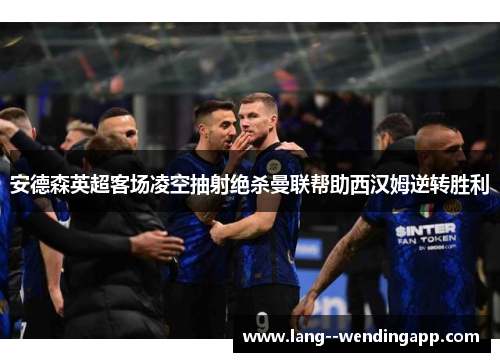 安德森英超客场凌空抽射绝杀曼联帮助西汉姆逆转胜利