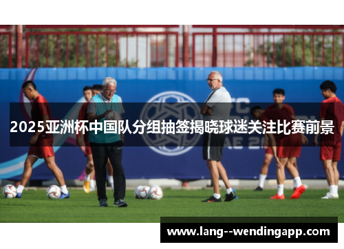 2025亚洲杯中国队分组抽签揭晓球迷关注比赛前景
