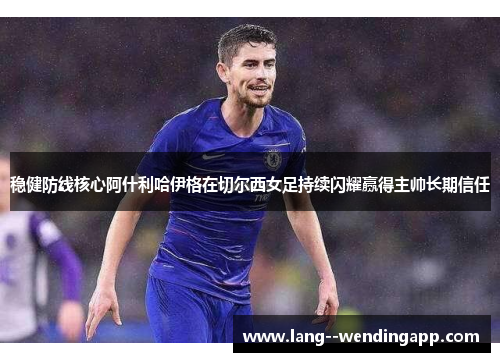 稳健防线核心阿什利哈伊格在切尔西女足持续闪耀赢得主帅长期信任 稳健防线核心阿什利哈伊格在切尔西女足持续闪耀赢得主帅长期信任