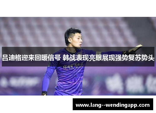 吕迪格迎来回暖信号 韩战表现亮眼展现强势复苏势头 吕迪格迎来回暖信号 韩战表现亮眼展现强势复苏势头